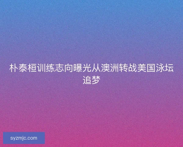 朴泰桓训练志向曝光从澳洲转战美国泳坛追梦