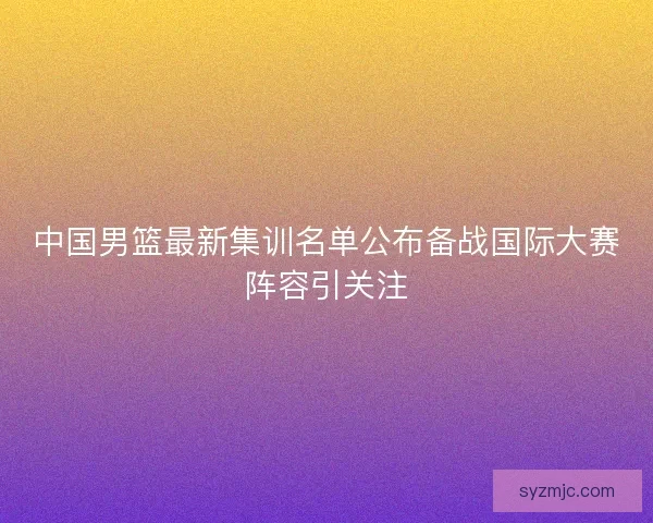 中国男篮最新集训名单公布备战国际大赛阵容引关注