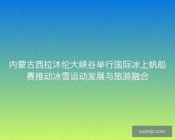 内蒙古西拉沐伦大峡谷举行国际冰上帆船赛推动冰雪运动发展与旅游融合