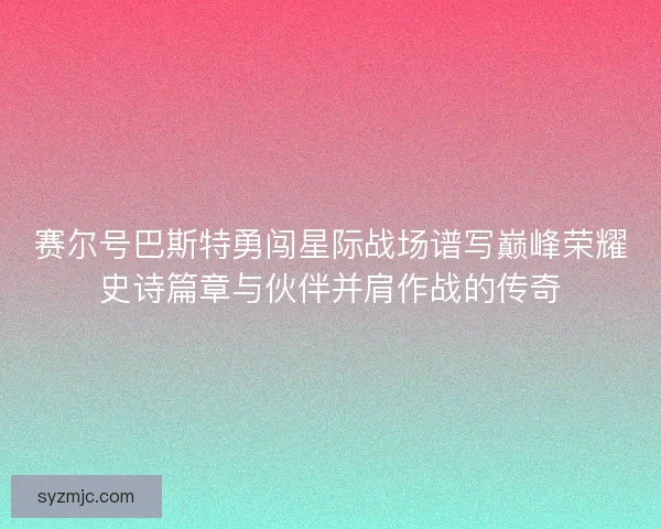 赛尔号巴斯特勇闯星际战场谱写巅峰荣耀史诗篇章与伙伴并肩作战的传奇