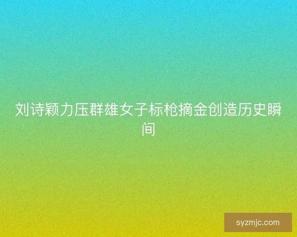 刘诗颖力压群雄女子标枪摘金创造历史瞬间